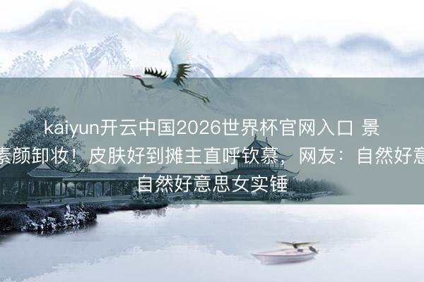 kaiyun开云中国2026世界杯官网入口 景甜直播间素颜卸妆！皮肤好到摊主直呼钦慕，网友：自然好意思女实锤