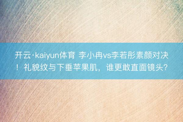 开云·kaiyun体育 李小冉vs李若彤素颜对决!礼貌纹与下垂苹果肌,谁更敢直面镜头?