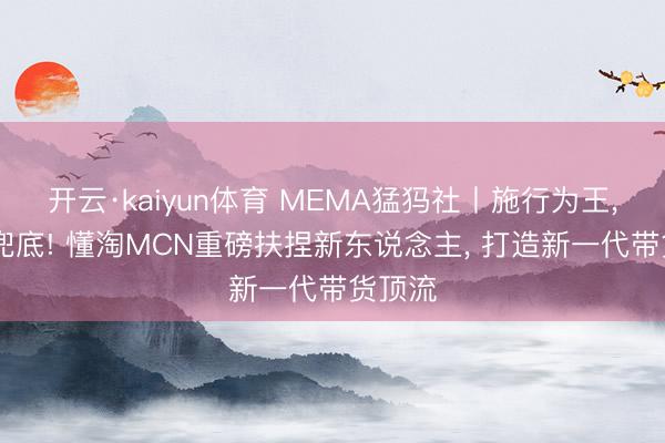 开云·kaiyun体育 MEMA猛犸社丨施行为王， 流量兜底! 懂淘MCN重磅扶捏新东说念主， 打造新一代带货顶流