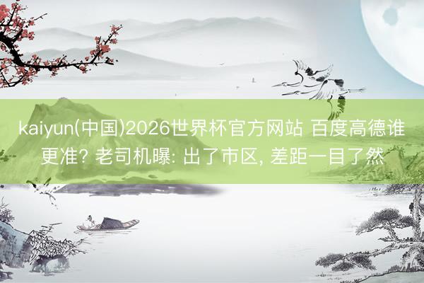 kaiyun(中国)2026世界杯官方网站 百度高德谁更准? 老司机曝: 出了市区， 差距一目了然