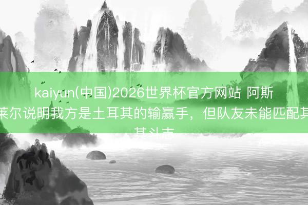 kaiyun(中国)2026世界杯官方网站 阿斯：居莱尔说明我方是土耳其的输赢手，但队友未能匹配其斗志
