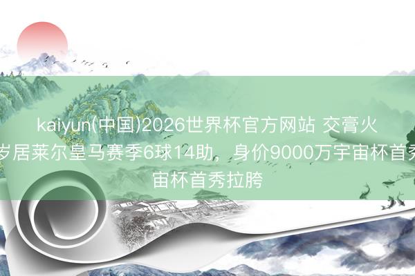 kaiyun(中国)2026世界杯官方网站 交膏火！21岁居莱尔皇马赛季6球14助，身价9000万宇宙杯首秀拉胯