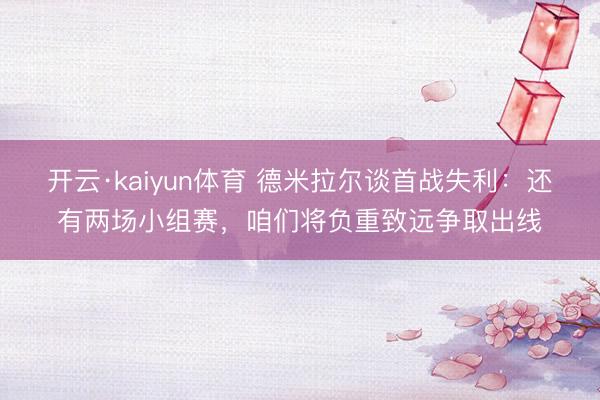 开云·kaiyun体育 德米拉尔谈首战失利:还有两场小组赛,咱们将负重致远争取出线