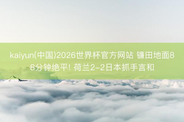 kaiyun(中国)2026世界杯官方网站 镰田地面88分钟绝平! 荷兰2-2日本抓手言和