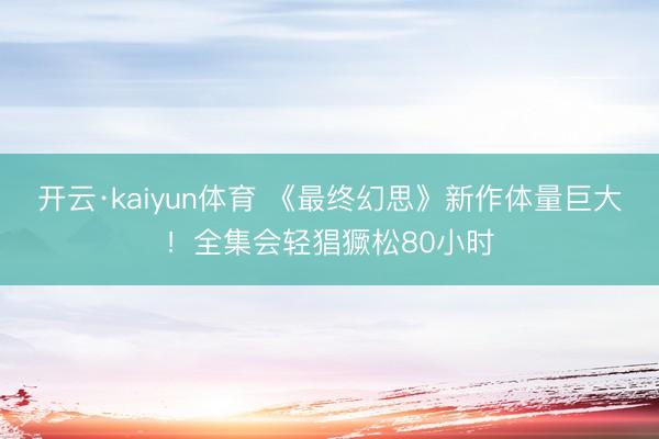 开云·kaiyun体育 《最终幻思》新作体量巨大！全集会轻猖獗松80小时