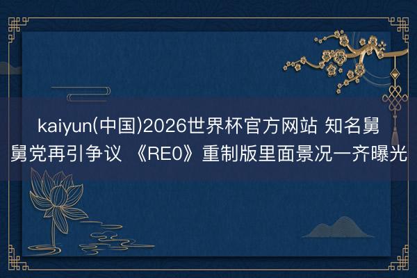 kaiyun(中国)2026世界杯官方网站 知名舅舅党再引争议 《RE0》重制版里面景况一齐曝光