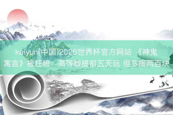 kaiyun(中国)2026世界杯官方网站 《神鬼寓言》被狂喷：高等版提前五天玩 但多掏两百块