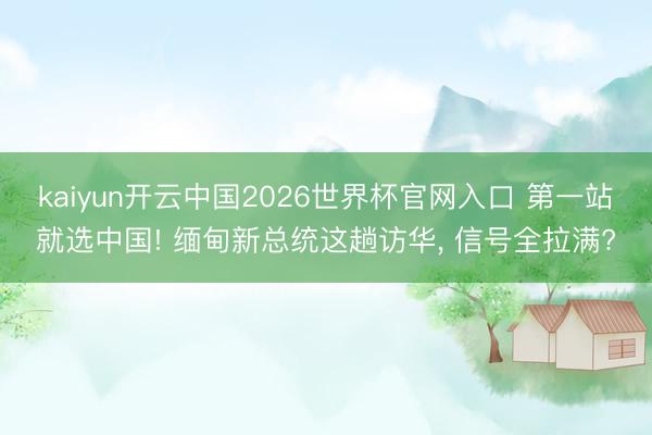 kaiyun开云中国2026世界杯官网入口 第一站就选中国! 缅甸新总统这趟访华， 信号全拉满?