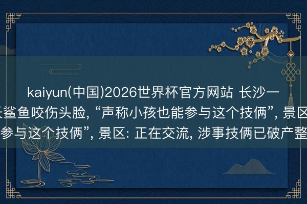 kaiyun(中国)2026世界杯官方网站 长沙一须眉海洋王国内被3米长鲨鱼咬伤头脸， “声称小孩也能参与这个技俩”， 景区: 正在交流， 涉事技俩已破产整顿