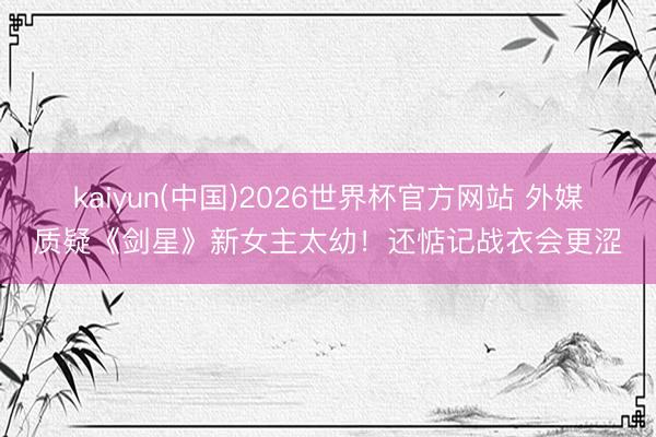 kaiyun(中国)2026世界杯官方网站 外媒质疑《剑星》新女主太幼！还惦记战衣会更涩