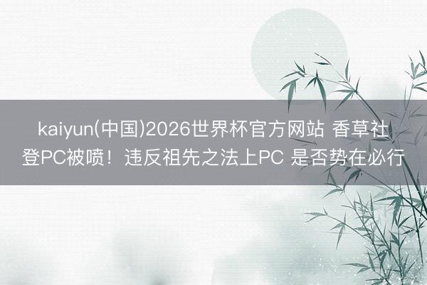 kaiyun(中国)2026世界杯官方网站 香草社登PC被喷！违反祖先之法上PC 是否势在必行