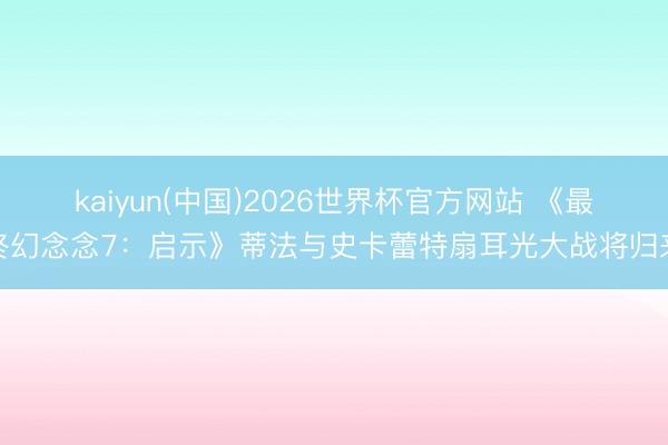 kaiyun(中国)2026世界杯官方网站 《最终幻念念7：启示》蒂法与史卡蕾特扇耳光大战将归来