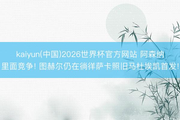 kaiyun(中国)2026世界杯官方网站 阿森纳里面竞争! 图赫尔仍在徜徉萨卡照旧马杜埃凯首发!