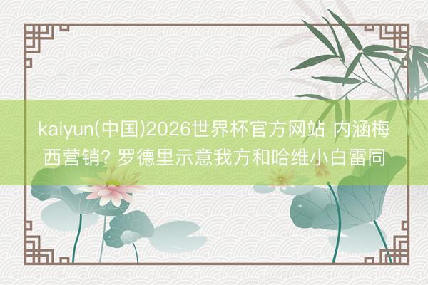 kaiyun(中国)2026世界杯官方网站 内涵梅西营销? 罗德里示意我方和哈维小白雷同