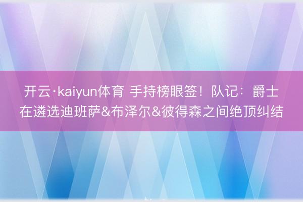 开云·kaiyun体育 手持榜眼签！队记：爵士在遴选迪班萨&布泽尔&彼得森之间绝顶纠结