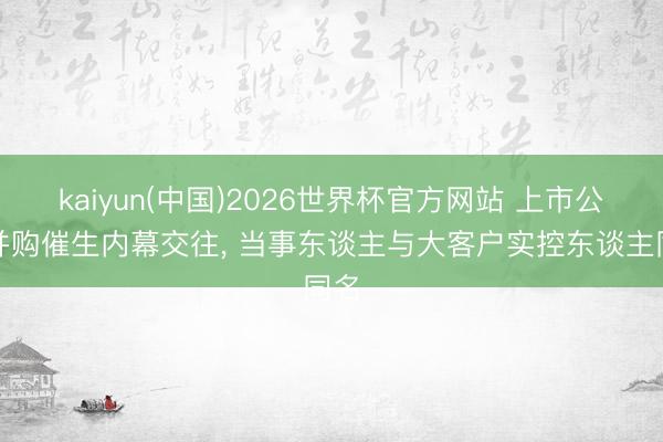 kaiyun(中国)2026世界杯官方网站 上市公司并购催生内幕交往， 当事东谈主与大客户实控东谈主同名