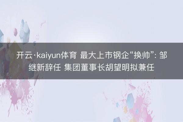 开云·kaiyun体育 最大上市钢企“换帅”: 邹继新辞任 集团董事长胡望明拟兼任