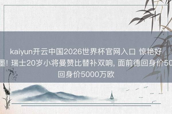 kaiyun开云中国2026世界杯官网入口 惊艳好意思加墨! 瑞士20岁小将曼赞比替补双响, 面前德回身价5000万欧